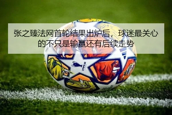 张之臻法网首轮结果出炉后，球迷最关心的不只是输赢还有后续走势